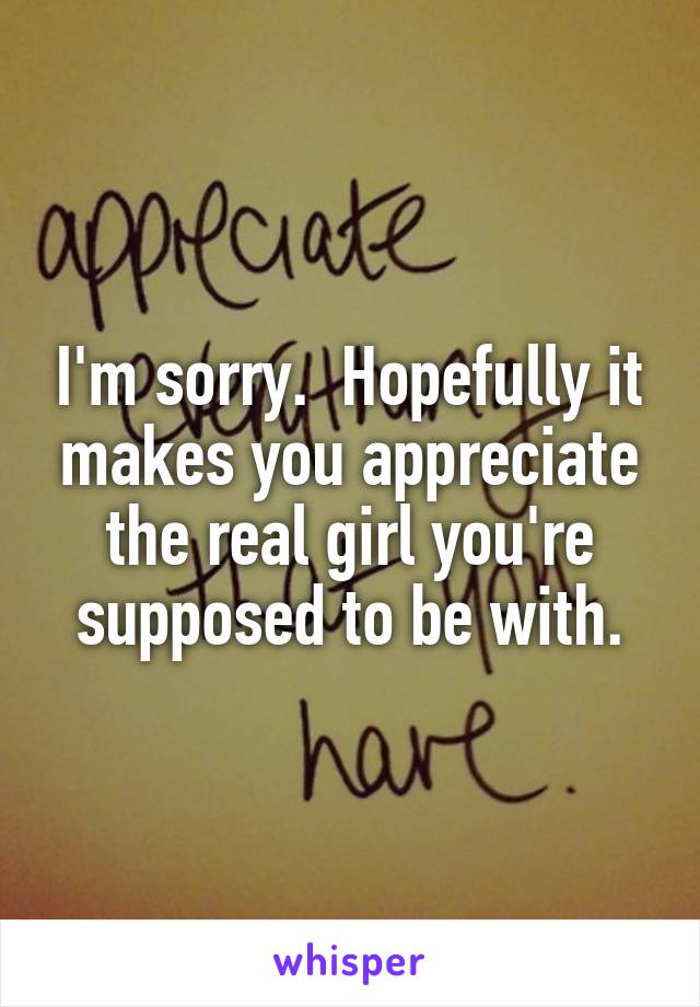 I'm sorry.  Hopefully it makes you appreciate the real girl you're supposed to be with.