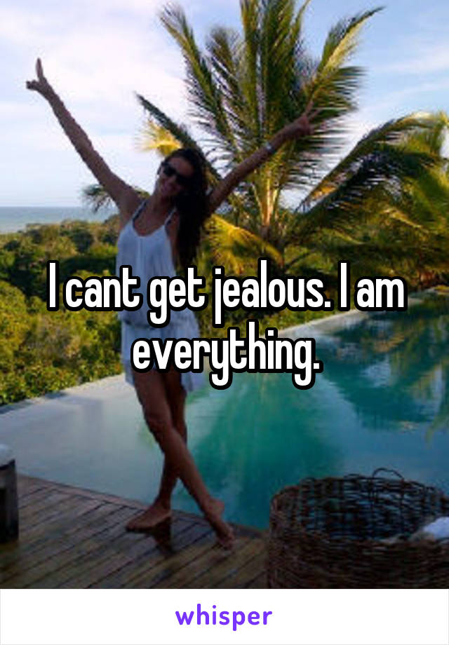 I cant get jealous. I am everything.