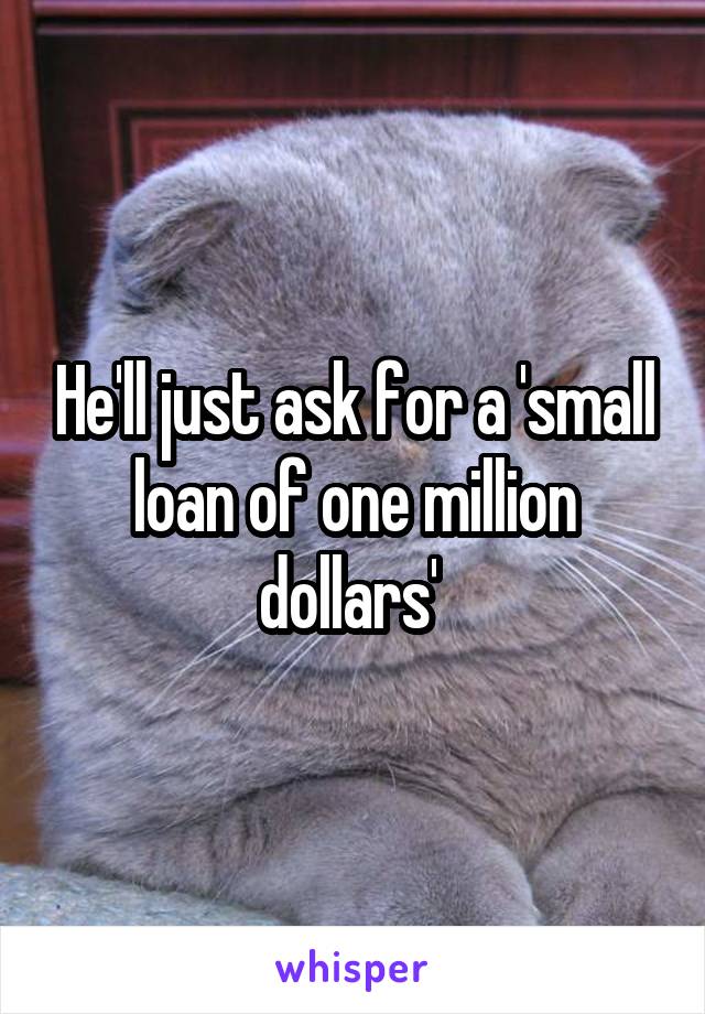 He'll just ask for a 'small loan of one million dollars' 