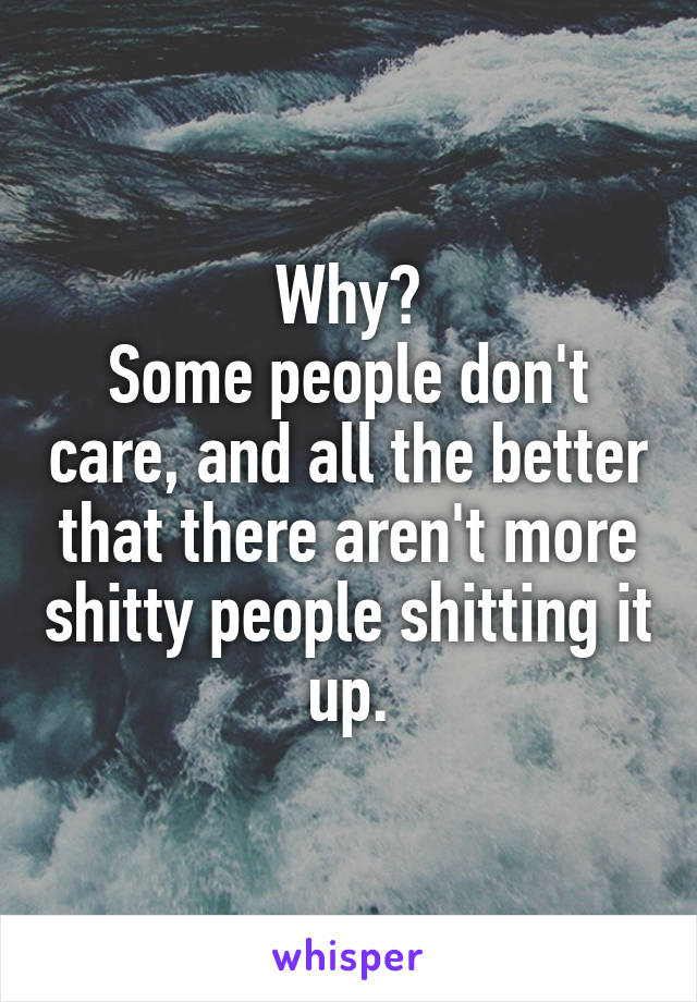 Why?
Some people don't care, and all the better that there aren't more shitty people shitting it up.