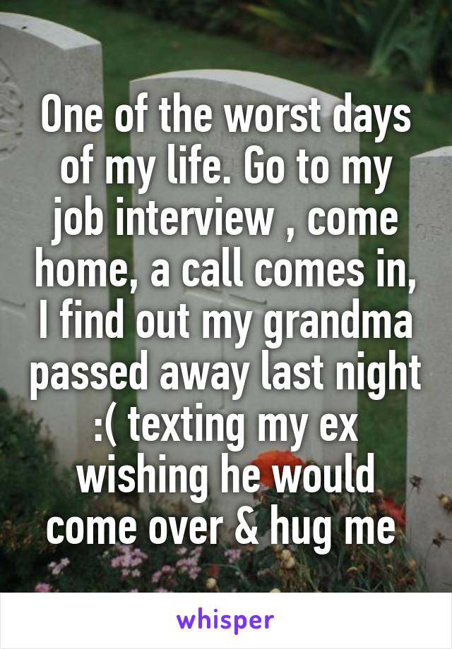 One of the worst days of my life. Go to my job interview , come home, a call comes in, I find out my grandma passed away last night :( texting my ex wishing he would come over & hug me 