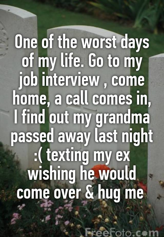 One of the worst days of my life. Go to my job interview , come home, a call comes in, I find out my grandma passed away last night :( texting my ex wishing he would come over & hug me 