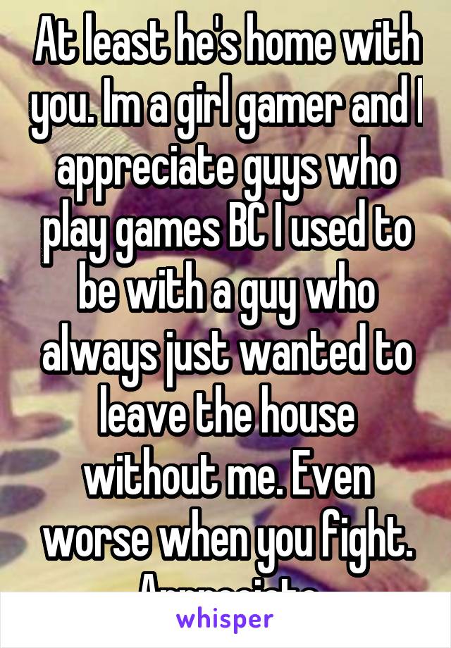 At least he's home with you. Im a girl gamer and I appreciate guys who play games BC I used to be with a guy who always just wanted to leave the house without me. Even worse when you fight. Appreciate