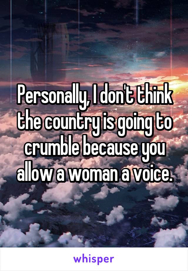 Personally, I don't think the country is going to crumble because you allow a woman a voice.