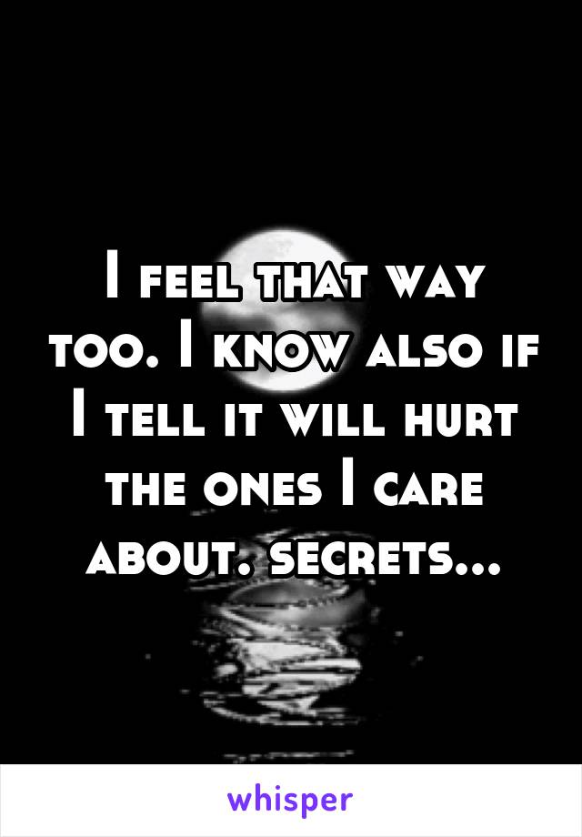 I feel that way too. I know also if I tell it will hurt the ones I care about. secrets...