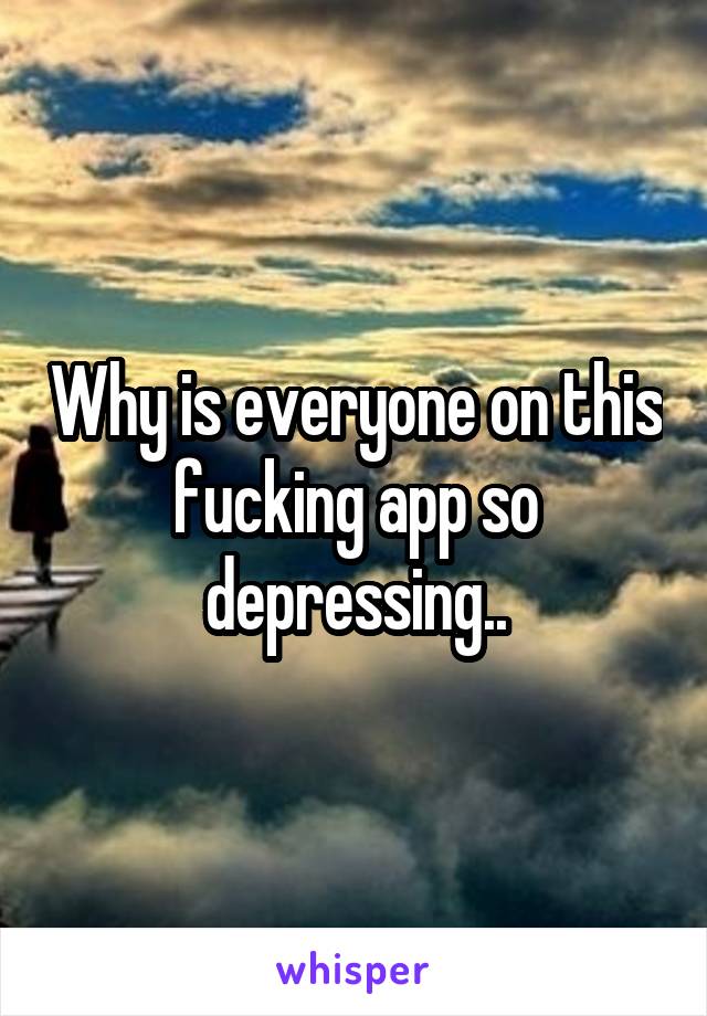 Why is everyone on this fucking app so depressing..