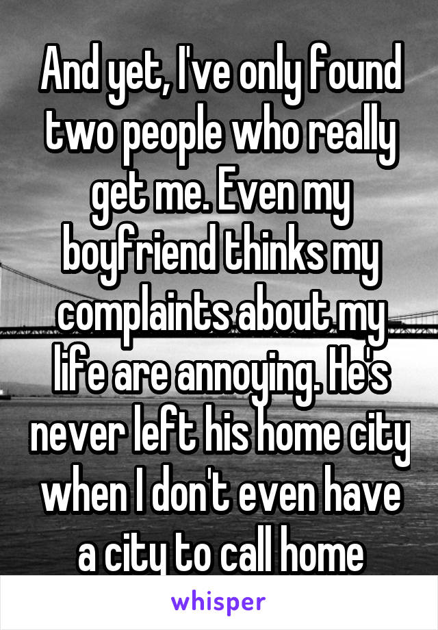 And yet, I've only found two people who really get me. Even my boyfriend thinks my complaints about my life are annoying. He's never left his home city when I don't even have a city to call home