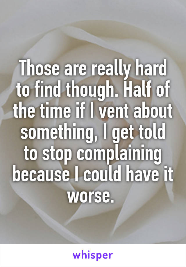 Those are really hard to find though. Half of the time if I vent about something, I get told to stop complaining because I could have it worse. 