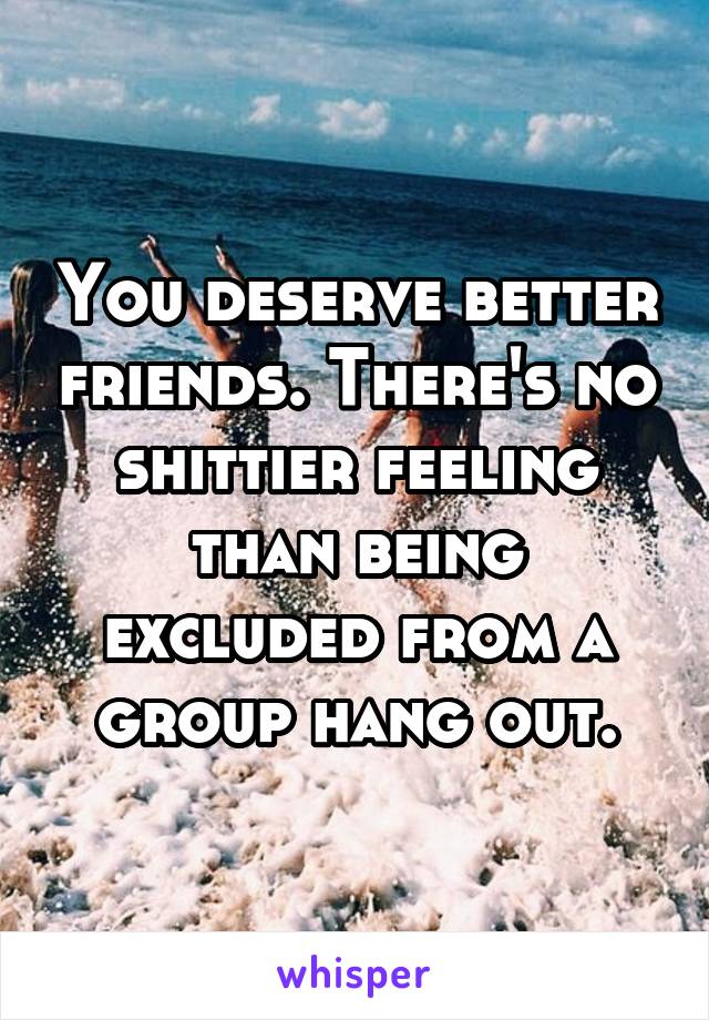You deserve better friends. There's no shittier feeling than being excluded from a group hang out.