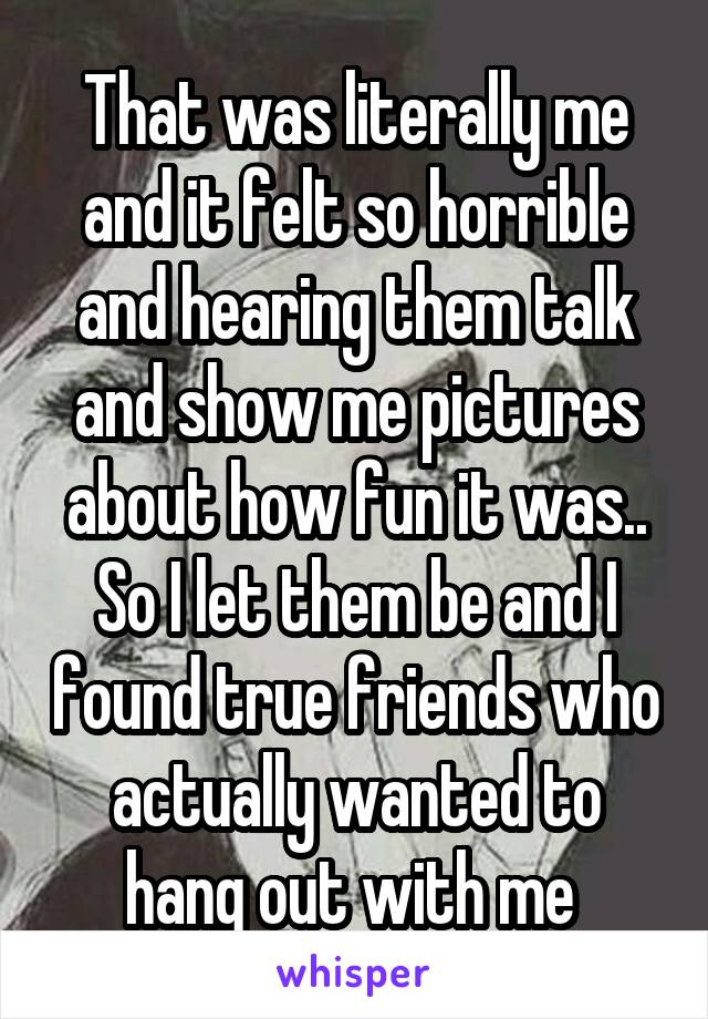 That was literally me and it felt so horrible and hearing them talk and show me pictures about how fun it was.. So I let them be and I found true friends who actually wanted to hang out with me 