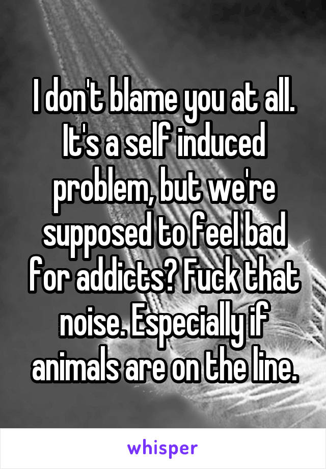 I don't blame you at all. It's a self induced problem, but we're supposed to feel bad for addicts? Fuck that noise. Especially if animals are on the line.