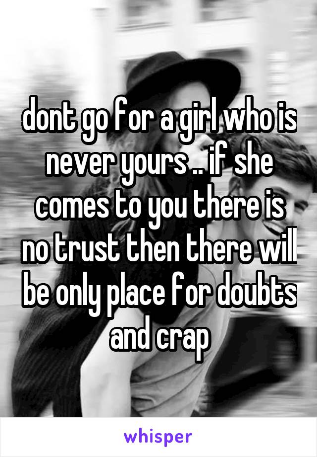 dont go for a girl who is never yours .. if she comes to you there is no trust then there will be only place for doubts and crap