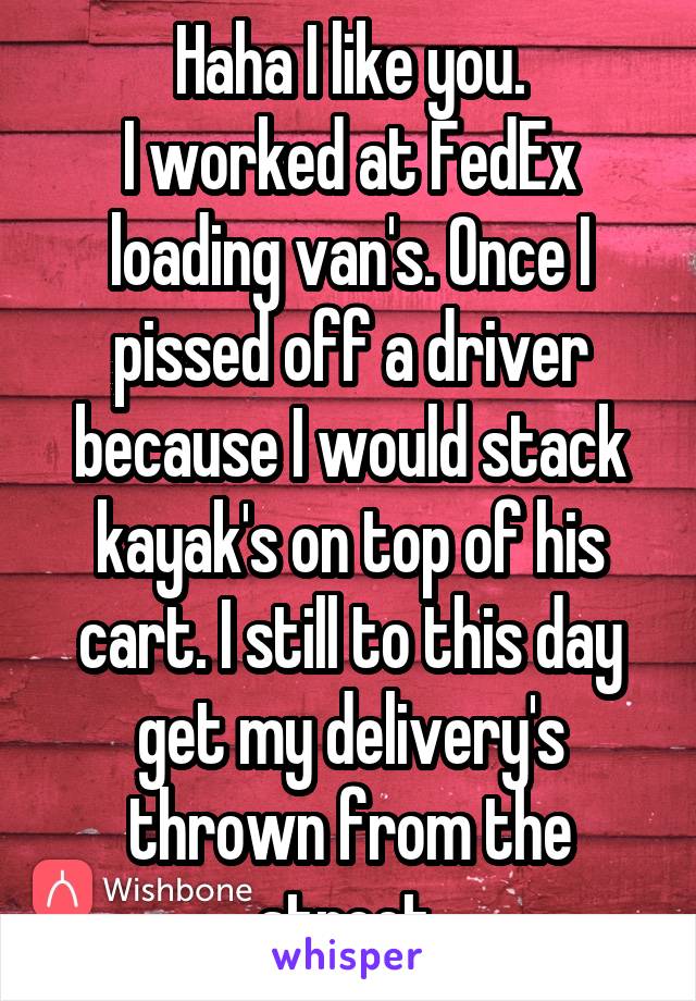Haha I like you.
I worked at FedEx loading van's. Once I pissed off a driver because I would stack kayak's on top of his cart. I still to this day get my delivery's thrown from the street.