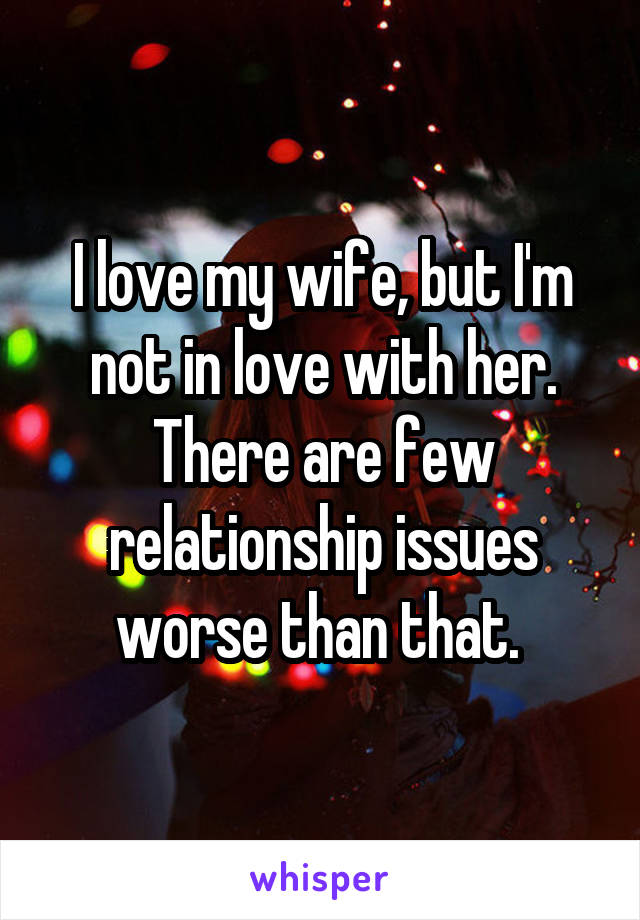 I love my wife, but I'm not in love with her. There are few relationship issues worse than that. 