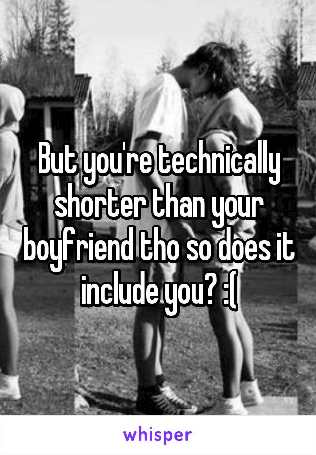 But you're technically shorter than your boyfriend tho so does it include you? :(