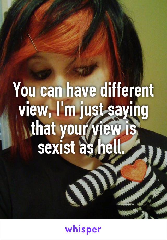 You can have different view, I'm just saying that your view is sexist as hell. 