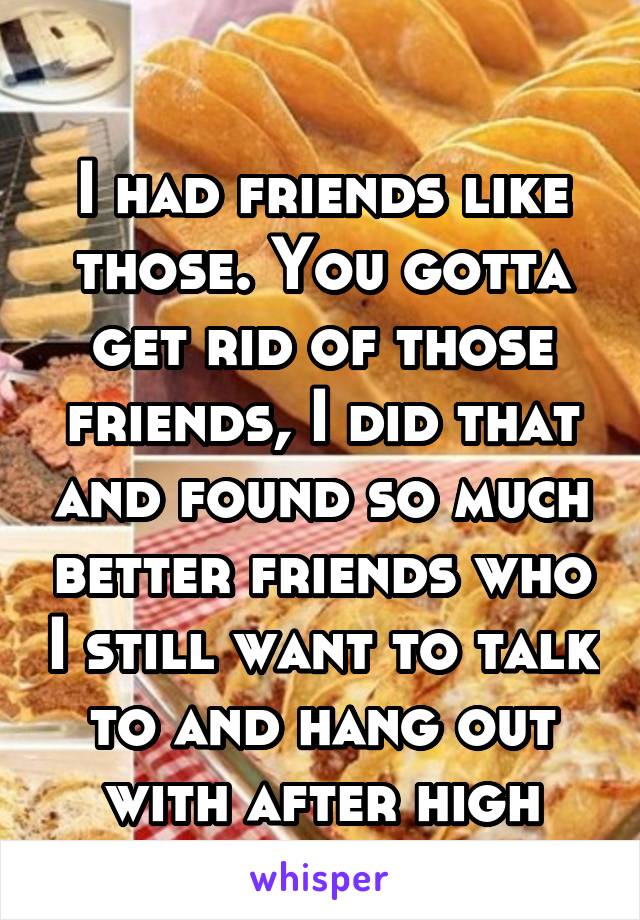 

I had friends like those. You gotta get rid of those friends, I did that and found so much better friends who I still want to talk to and hang out with after high school