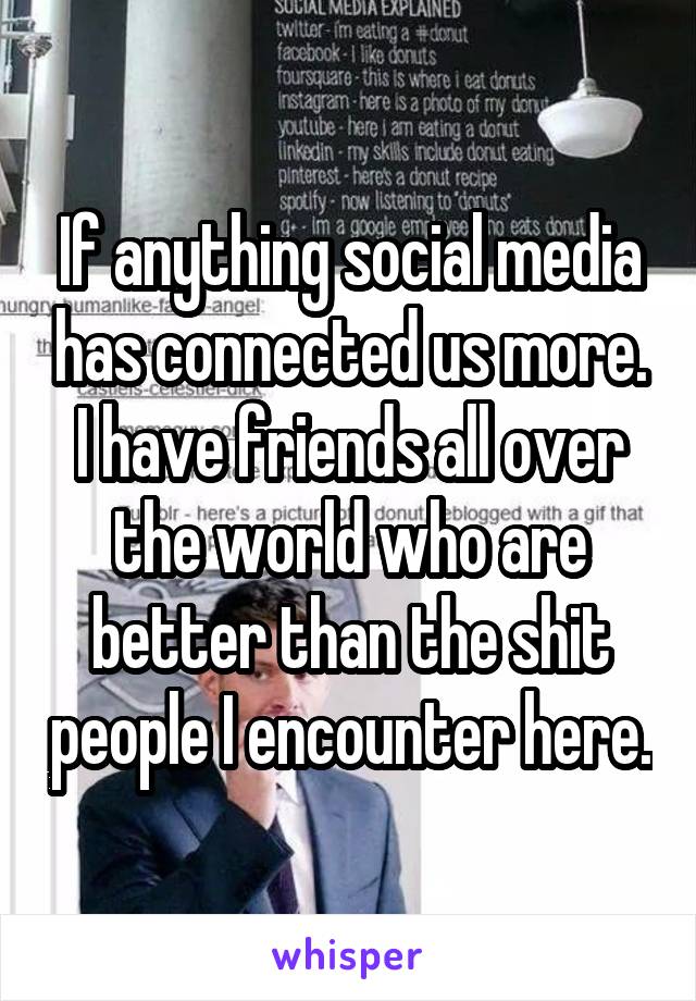 If anything social media has connected us more. I have friends all over the world who are better than the shit people I encounter here.
