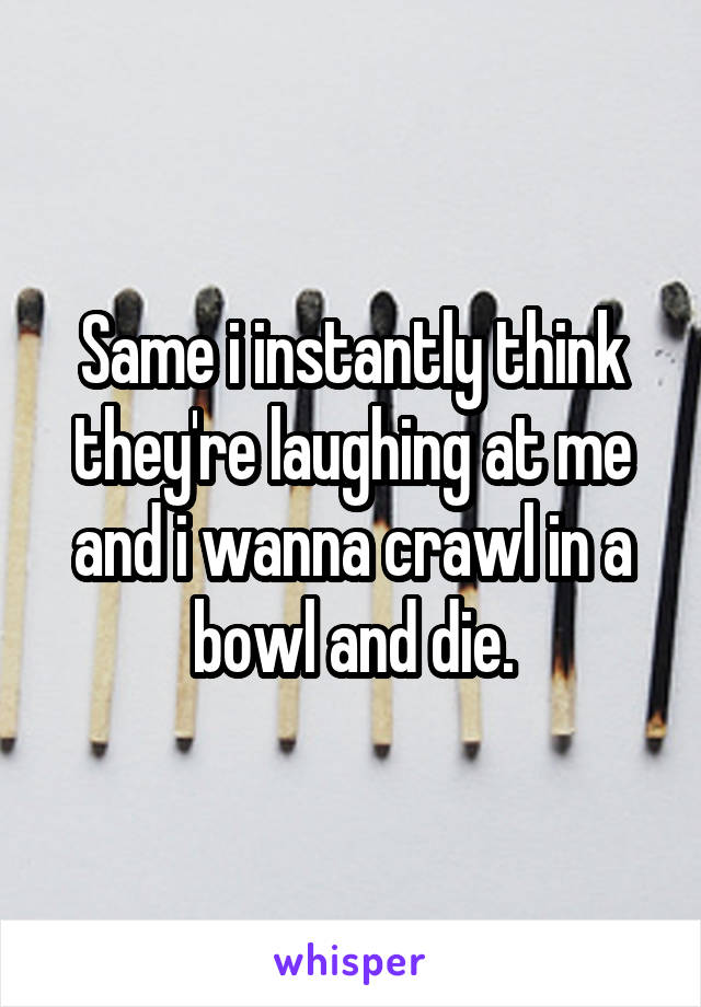 Same i instantly think they're laughing at me and i wanna crawl in a bowl and die.