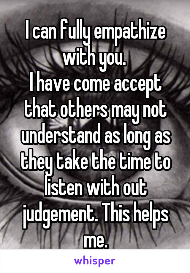 I can fully empathize with you. 
I have come accept that others may not understand as long as they take the time to listen with out judgement. This helps me.