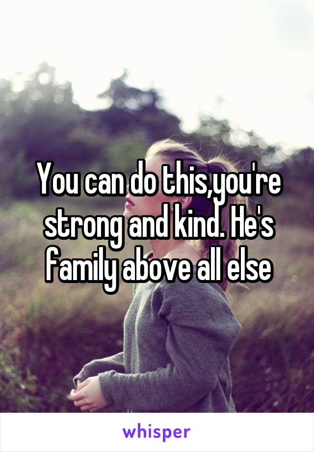 You can do this,you're strong and kind. He's family above all else