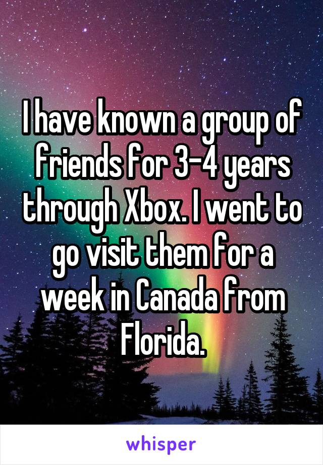 I have known a group of friends for 3-4 years through Xbox. I went to go visit them for a week in Canada from Florida.