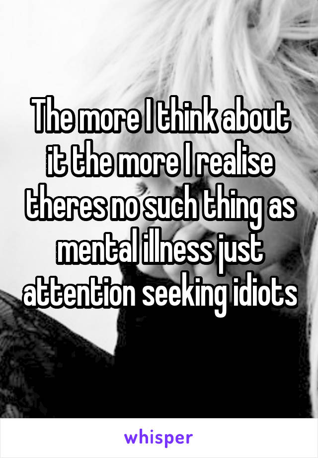 The more I think about it the more I realise theres no such thing as mental illness just attention seeking idiots 