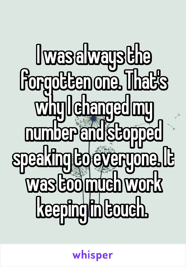I was always the forgotten one. That's why I changed my number and stopped speaking to everyone. It was too much work keeping in touch. 