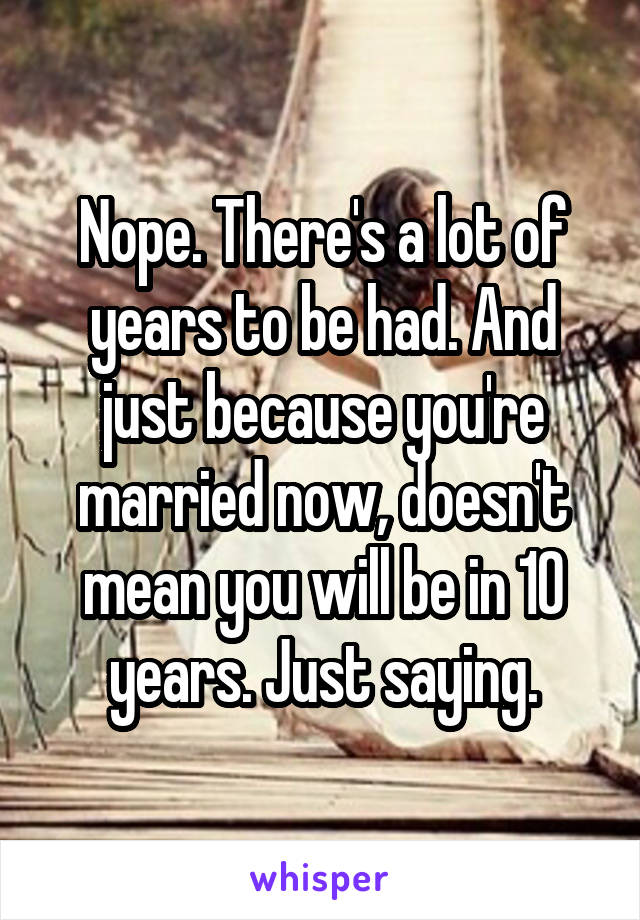 Nope. There's a lot of years to be had. And just because you're married now, doesn't mean you will be in 10 years. Just saying.