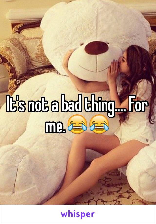 It's not a bad thing.... For me.😂😂