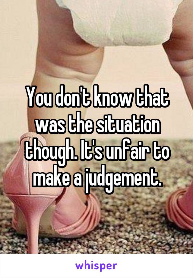 You don't know that was the situation though. It's unfair to make a judgement.