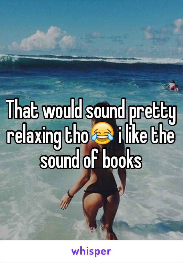 That would sound pretty relaxing tho😂 i like the sound of books 
