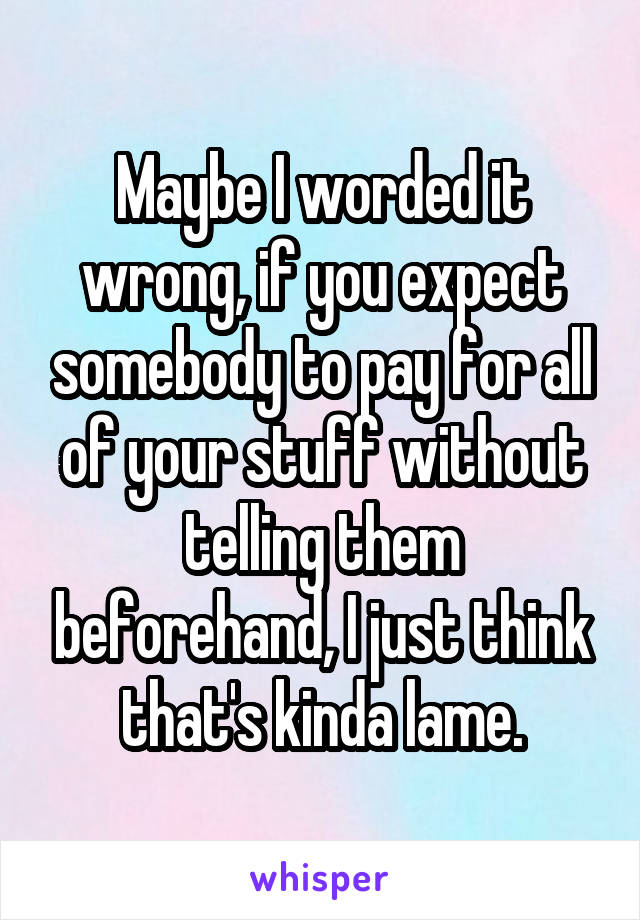 Maybe I worded it wrong, if you expect somebody to pay for all of your stuff without telling them beforehand, I just think that's kinda lame.