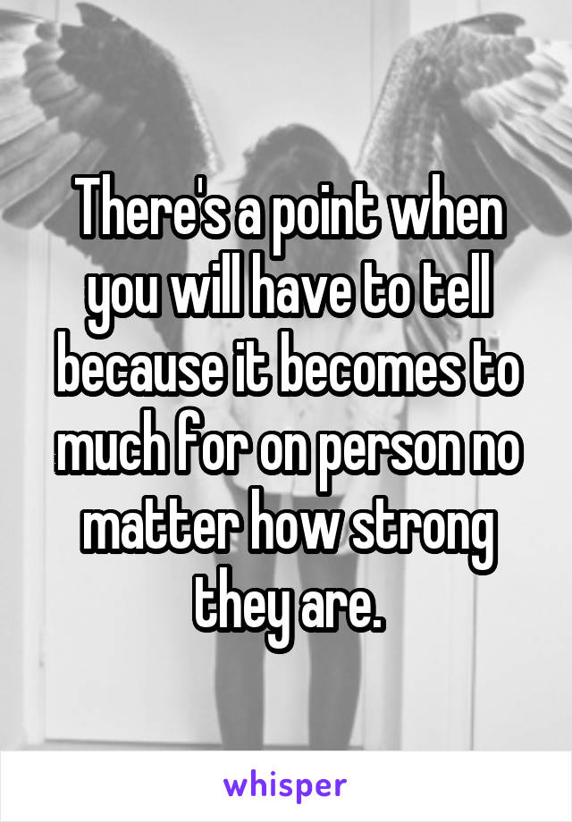 There's a point when you will have to tell because it becomes to much for on person no matter how strong they are.