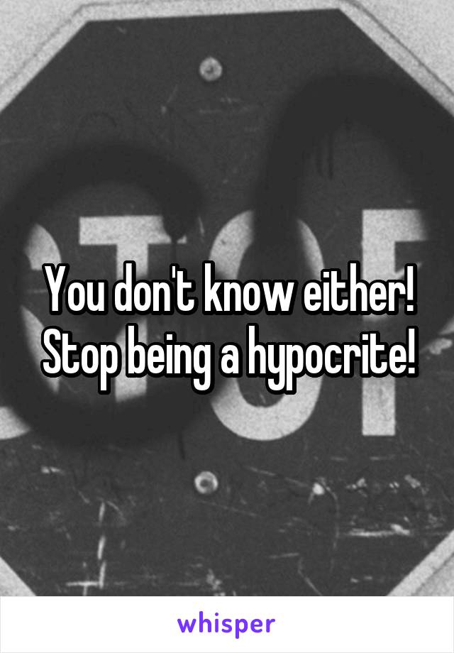 You don't know either! Stop being a hypocrite!