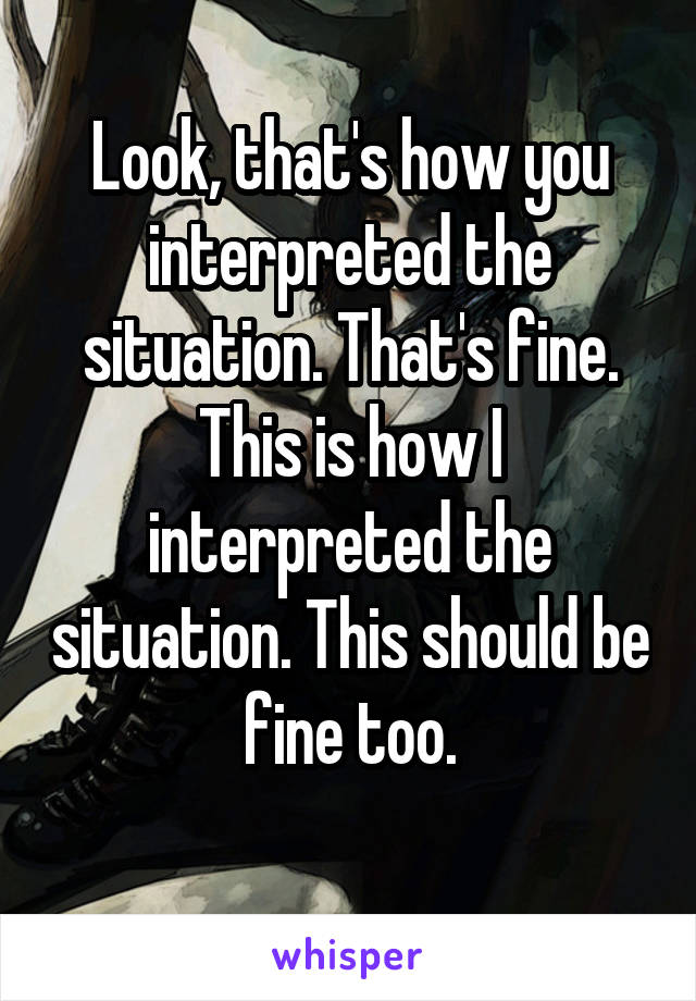 Look, that's how you interpreted the situation. That's fine.
This is how I interpreted the situation. This should be fine too.
