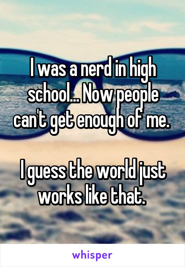 I was a nerd in high school... Now people can't get enough of me. 

I guess the world just works like that. 