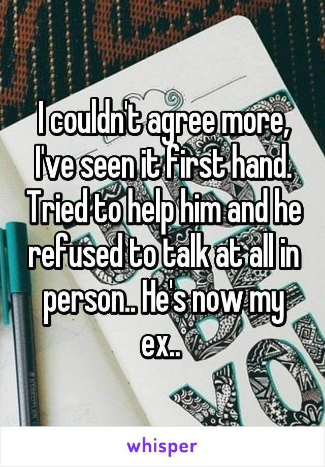 I couldn't agree more, I've seen it first hand. Tried to help him and he refused to talk at all in person.. He's now my ex.. 