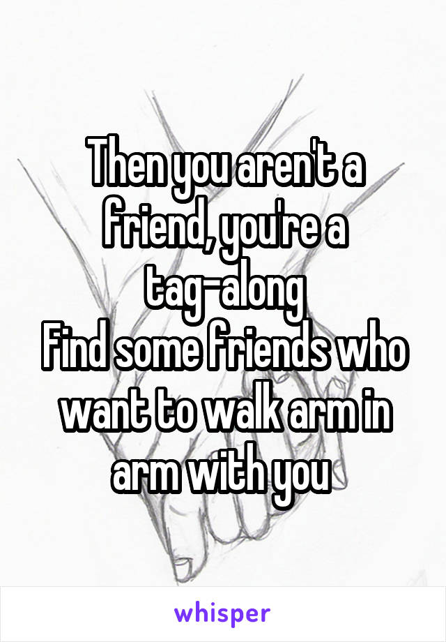 Then you aren't a friend, you're a tag-along
Find some friends who want to walk arm in arm with you 