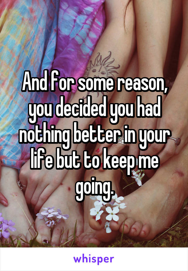 And for some reason, you decided you had nothing better in your life but to keep me going.