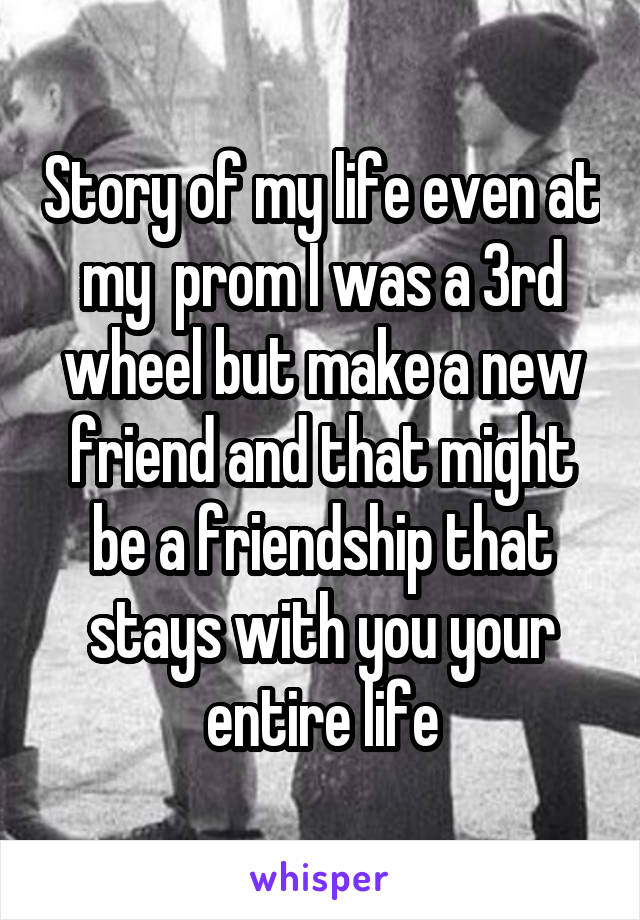 Story of my life even at my  prom I was a 3rd wheel but make a new friend and that might be a friendship that stays with you your entire life