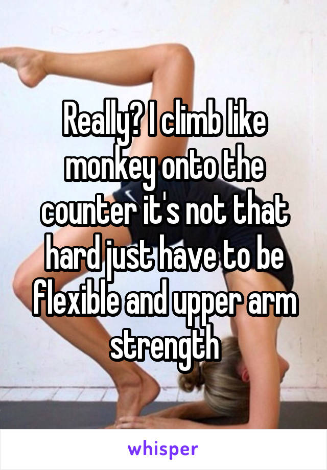 Really? I climb like monkey onto the counter it's not that hard just have to be flexible and upper arm strength