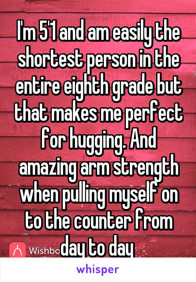 I'm 5'1 and am easily the shortest person in the entire eighth grade but that makes me perfect for hugging. And amazing arm strength when pulling myself on to the counter from day to day 