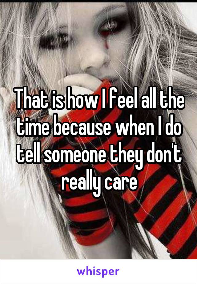 That is how I feel all the time because when I do tell someone they don't really care