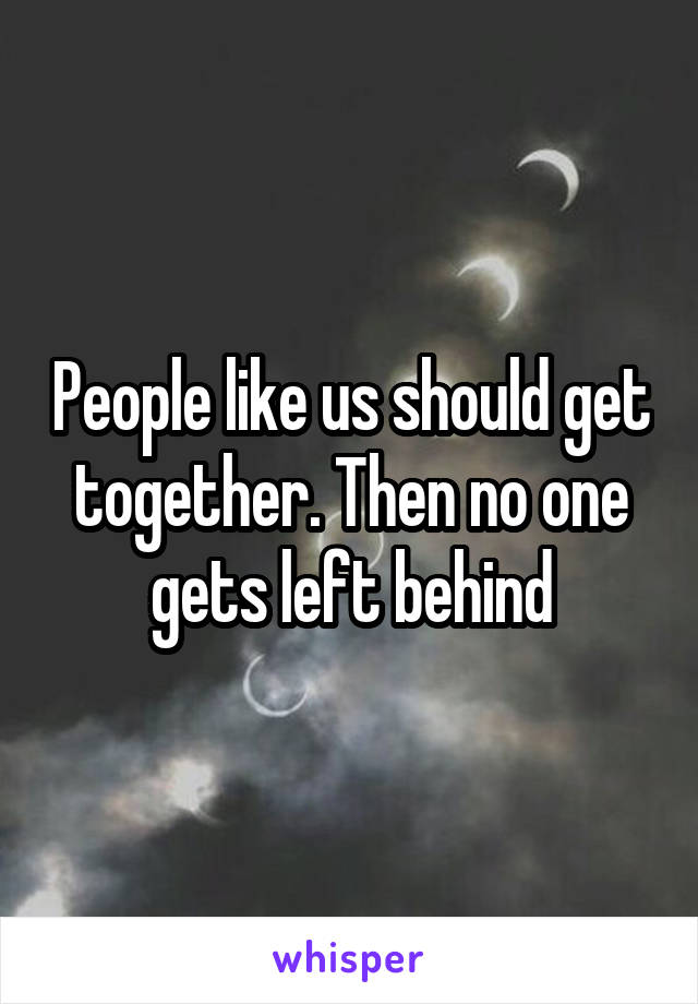People like us should get together. Then no one gets left behind