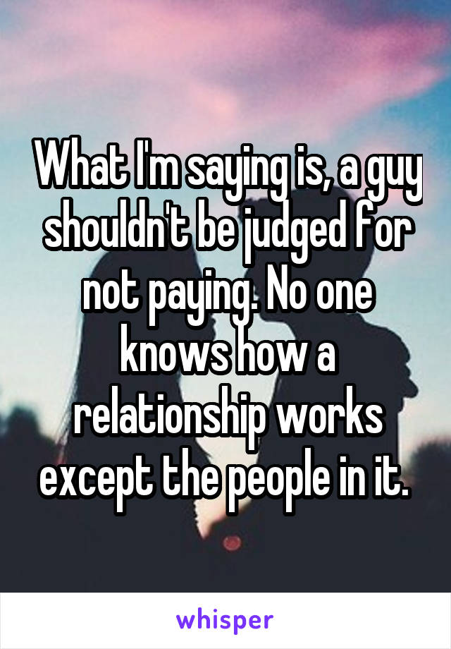 What I'm saying is, a guy shouldn't be judged for not paying. No one knows how a relationship works except the people in it. 