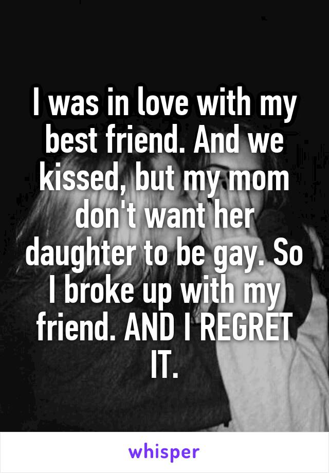 I was in love with my best friend. And we kissed, but my mom don't want her daughter to be gay. So I broke up with my friend. AND I REGRET IT.
