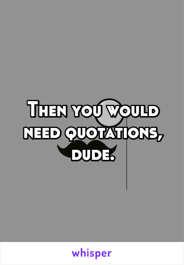 Then you would need quotations, dude.