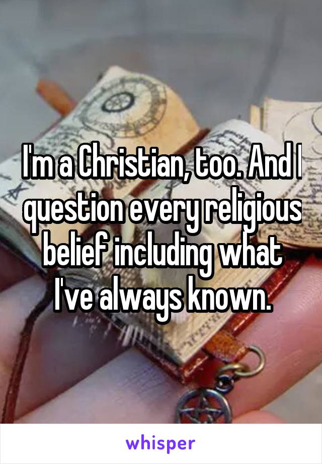 I'm a Christian, too. And I question every religious belief including what I've always known.