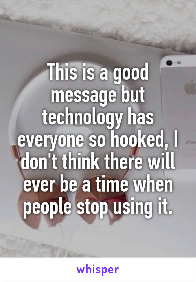 This is a good message but technology has everyone so hooked, I don't think there will ever be a time when people stop using it.